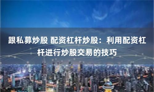 跟私募炒股 配资杠杆炒股：利用配资杠杆进行炒股交易的技巧