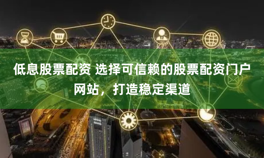 低息股票配资 选择可信赖的股票配资门户网站，打造稳定渠道