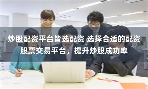 炒股配资平台皆选配资 选择合适的配资股票交易平台，提升炒股成功率