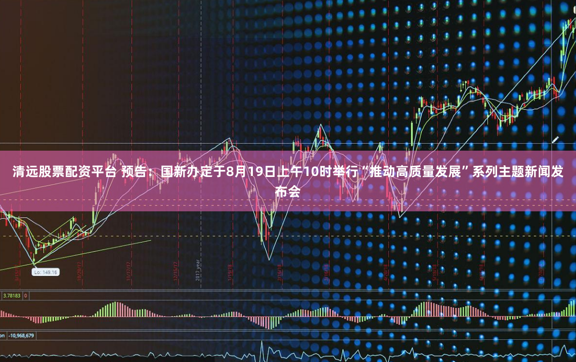 清远股票配资平台 预告：国新办定于8月19日上午10时举行“推动高质量发展”系列主题新闻发布会