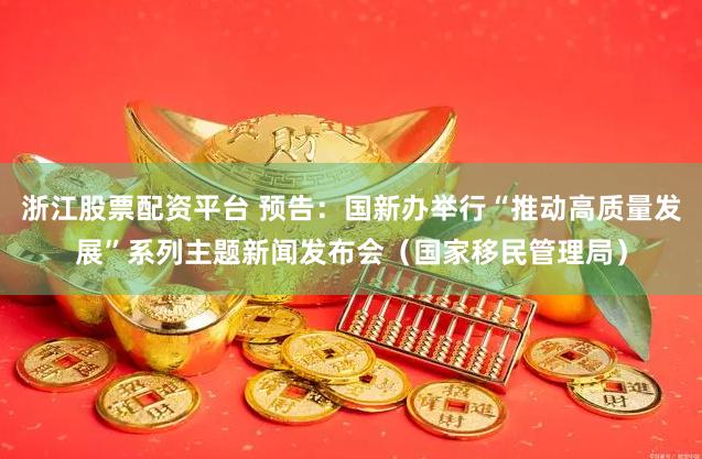 浙江股票配资平台 预告：国新办举行“推动高质量发展”系列主题新闻发布会（国家移民管理局）