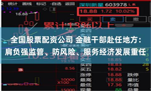 全国股票配资公司 金融干部赴任地方：肩负强监管、防风险、服务经济发展重任