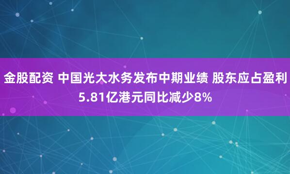 金股配资 中国光大水务发布中期业绩 股东应占盈利5.81亿港元同比减少8%