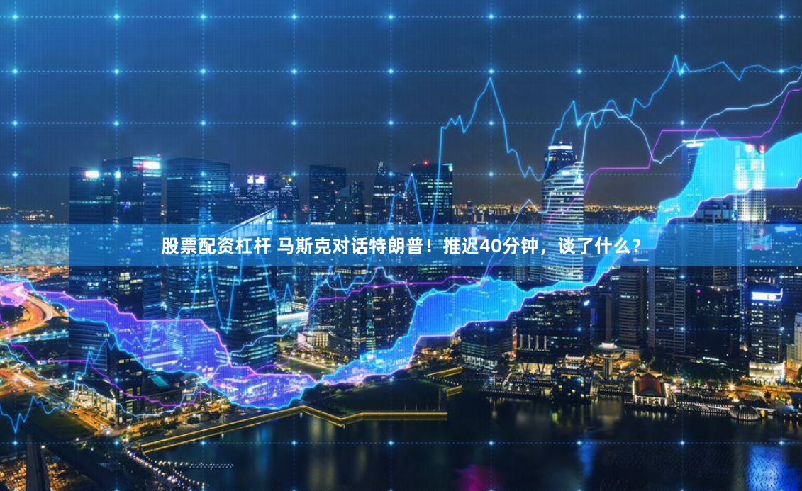 股票配资杠杆 马斯克对话特朗普！推迟40分钟，谈了什么？