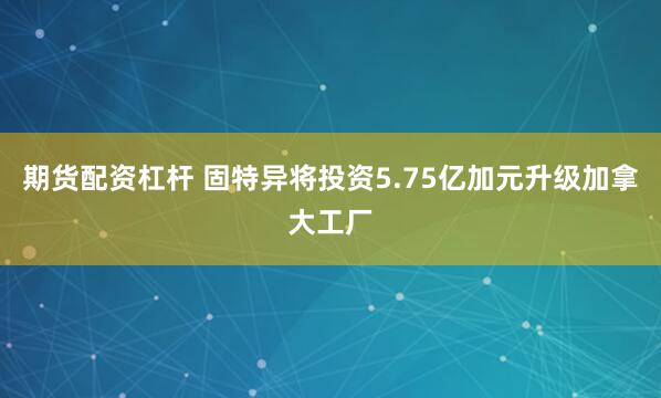期货配资杠杆 固特异将投资5.75亿加元升级加拿大工厂