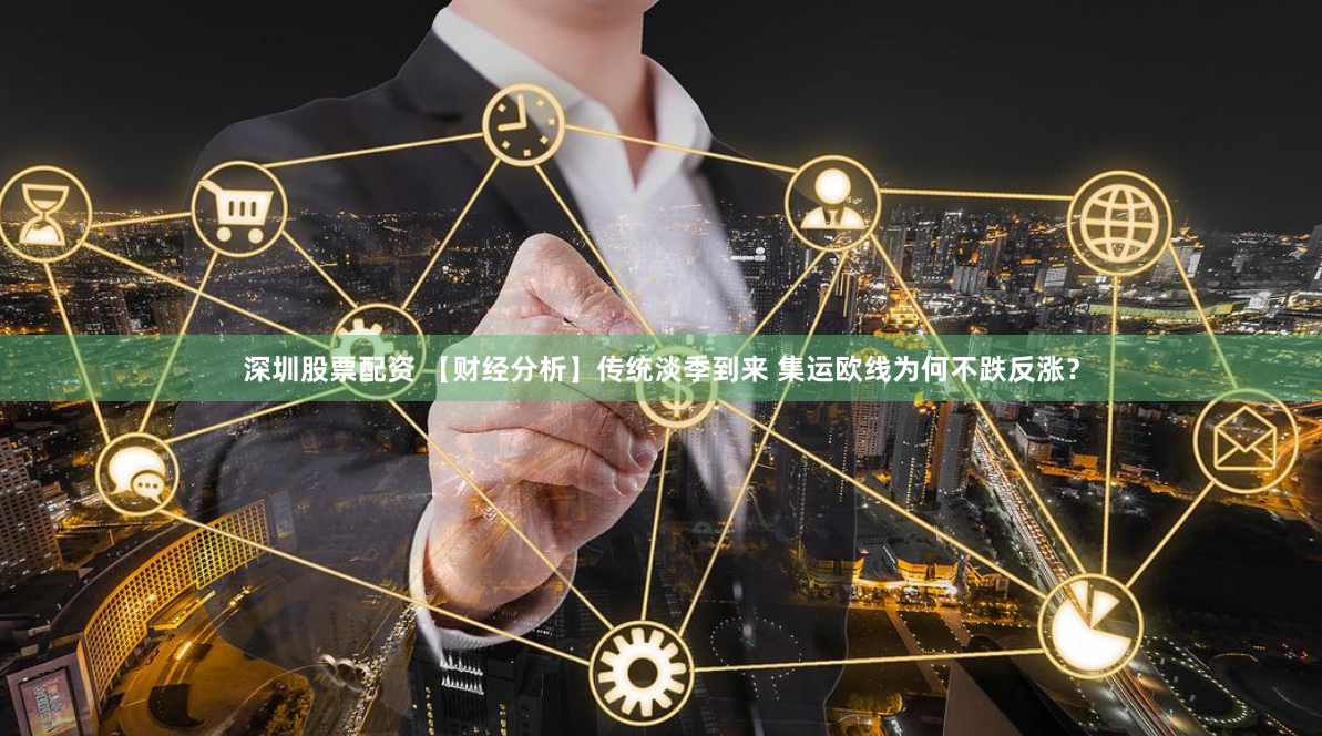 深圳股票配资 【财经分析】传统淡季到来 集运欧线为何不跌反涨？