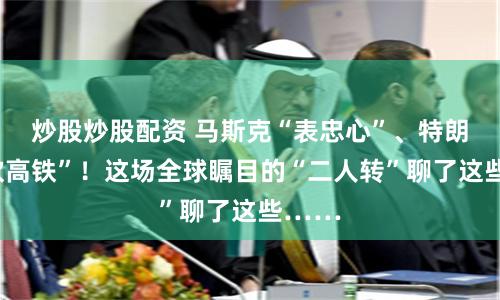 炒股炒股配资 马斯克“表忠心”、特朗普“吹高铁”！这场全球瞩目的“二人转”聊了这些……