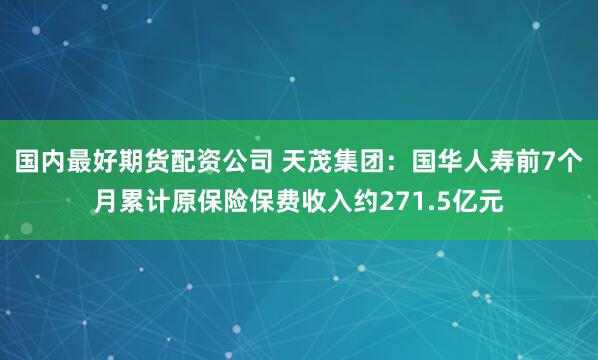 国内最好期货配资公司 天茂集团：国华人寿前7个月累计原保险保费收入约271.5亿元