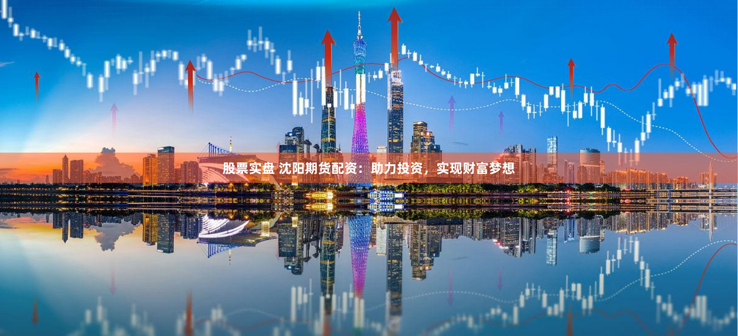 股票实盘 沈阳期货配资：助力投资，实现财富梦想