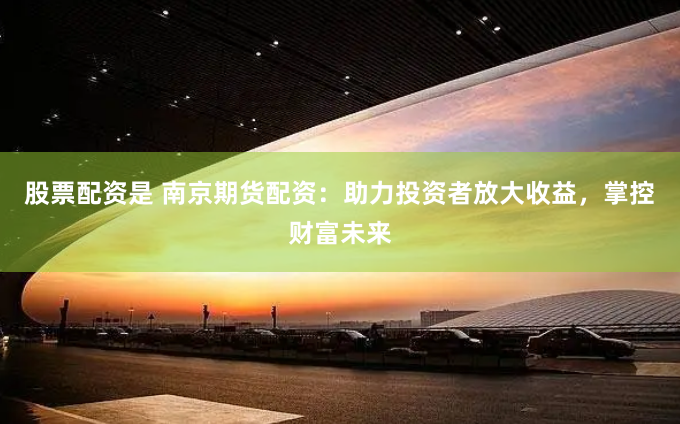 股票配资是 南京期货配资：助力投资者放大收益，掌控财富未来