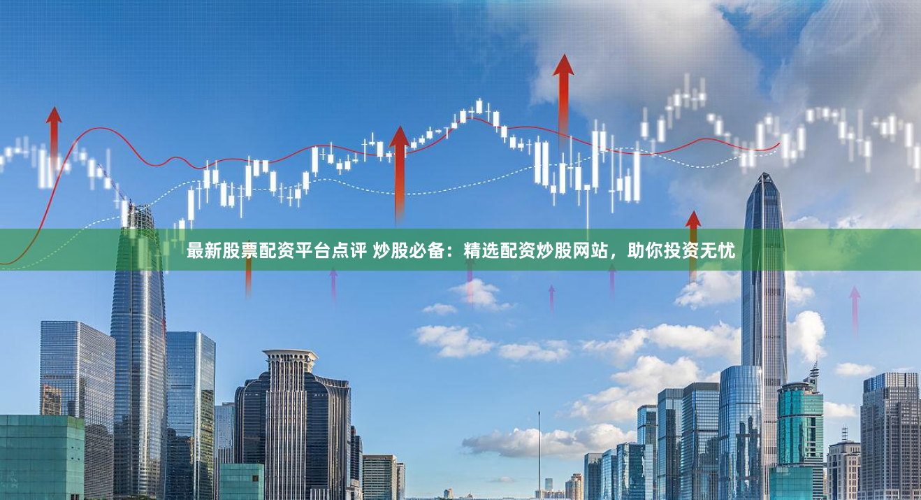 最新股票配资平台点评 炒股必备:精选配资炒股网站,助你投资无忧