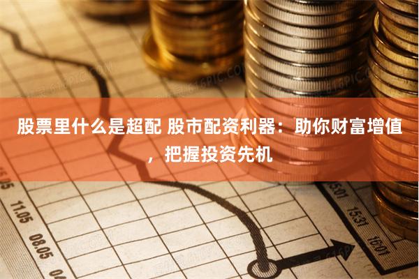 股票里什么是超配 股市配资利器:助你财富增值,把握投资先机