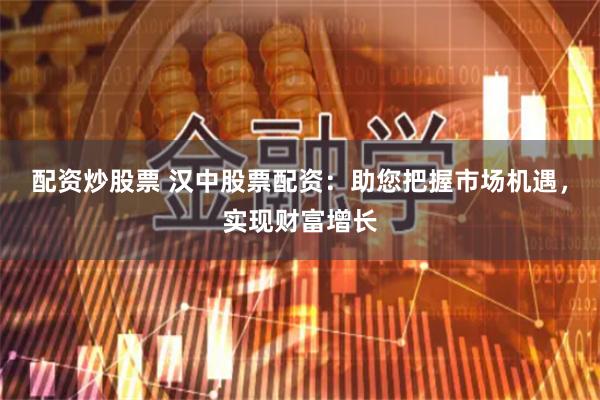 配资炒股票 汉中股票配资:助您把握市场机遇,实现财富增长