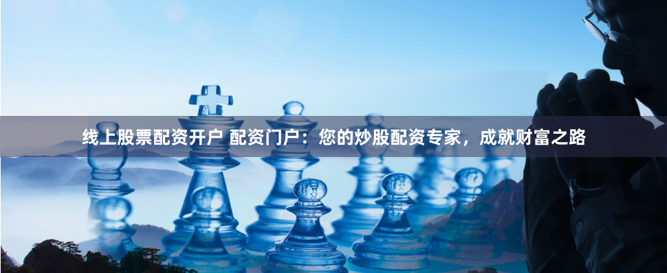 线上股票配资开户 配资门户:您的炒股配资专家,成就财富之路