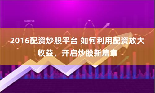 2016配资炒股平台 如何利用配资放大收益,开启炒股新篇章