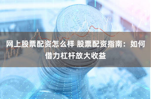 网上股票配资怎么样 股票配资指南:如何借力杠杆放大收益