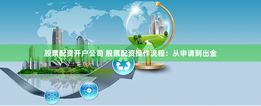 股票配资开户公司 股票配资操作流程:从申请到出金